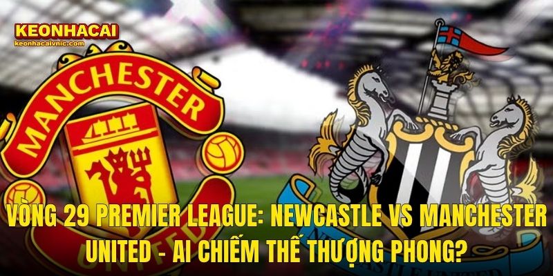 Vòng 29 Premier League: Newcastle vs Manchester United – Ai Chiếm Thế Thượng Phong?