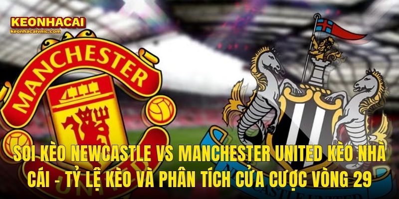 Soi Kèo Newcastle vs Manchester United Kèo Nhà Cái – Tỷ Lệ Kèo Và Phân Tích Cửa Cược Vòng 29